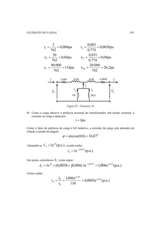 ELETROTÉCNICA GERAL 141 
r = 3 = 0,004pu 
0,0038pu 
1 762 
r 0,003 2 = = 
0,774 
x = 30 = 0,04pu 
0,04pu 
1 762 
x 0,031 2 = = 
0,774 
r = 90.000 = 118pu 
26,2pu 
F 762 
x 20.000 M = = 
762 
2 
i i 
1 '0.004 j0,04 j0,04 0,0038 
j26,2 
118 
' 
p i 
o i 
m i 
1 V 
'2 
V  
Figura 23 – Exercício 10 
b) Como a carga absorve a potência nominal do transformador sob tensão nominal, a 
corrente na carga é dada por: 
i =1pu 
Como o fator de potência da carga é 0,8 indutivo, a corrente da carga está atrasada em 
relação a tensão do ângulo: 
ϕ = arccos(0,8) = 36,870 
Adotando-se v' 1e j0 (p.u.) 
2  = , resulta então: 
i' = 1e − 
j36,87 (p.u.) 
2 
Isto posto, calculamos 1 e como segue: 
e 1e j0 (0,0038 j0,004).1e j36,87 1,006e j1,65 (p.u.) 
1  = + + − = 
Temos então: 
i e j1,65 
0,0085e (p.u.) 
1,006e 
P = = =  
118 
r 
j1,65 
1 
F 
 