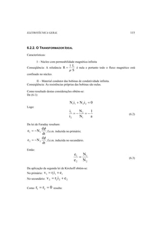 ELETROTÉCNICA GERAL 115 
6.2.2. O TRANSFORMADOR IDEAL 
Características: 
I – Núcleo com permeabilidade magnética infinita 
Conseqüência: A relutância 
R 1 L 
= é nula e portanto todo o fluxo magnético está 
S 
μ 
confinado no núcleo. 
II – Material condutor das bobinas de condutividade infinita. 
Conseqüência: As resistências próprias das bobinas são nulas. 
Como resultado destas considerações obtém-se: 
De (6.1): 
N i N i 0 1 1 2 2 + = 
Logo: 
1 
1 = − = − (6.2) 
a 
N 
N 
i 
i 
2 
1 
2 
Da lei de Faraday resultam: 
e N d 1 1 
φ 
= − :f.e.m. induzida no primário; 
dt 
e N d 2 2 
φ 
= − :f.e.m. induzida no secundário. 
dt 
Então: 
e = 1 
(6.3) 
2 
1 
2 
N 
N 
e 
Da aplicação da segunda lei de Kirchoff obtém-se: 
No primário: 1 1 1 1 v = r i + e 
No secundário: 2 2 2 2 v = r i + e 
Como r r 0 1 2 = = resulta: 
 