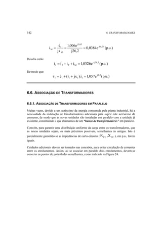 142 6. TRANSFORMADORES 
i e j88,35 
0,0384e (p.u.) 
1,006e 
M = = =  
j26,2 
1 
jx 
j1,65 
M 
Resulta então: 
i = i + i + i = 1,0326e − 
j38,3 (p.u.) 
P M 
' 
1 2 
De modo que: 
v e (r jx ).i 1,057e j3,2 (p.u.) 
1 1 1 1 1  =  + + = 
6.6. ASSOCIAÇÃO DE TRANSFORMADORES 
6.6.1. ASSOCIAÇÃO DE TRANSFORMADORES EM PARALELO 
Muitas vezes, devido a um acréscimo da energia consumida pela planta industrial, há a 
necessidade da instalação de transformadores adicionais para suprir este acréscimo de 
consumo, de modo que as novas unidades são instaladas em paralelo com a unidade já 
existente, constituindo o que chamamos de um “banco de transformadores” em paralelo. 
Convém, para garantir uma distribuição uniforme da carga entre os transformadores, que 
as novas unidades sejam, os mais próximos possíveis, semelhantes às antigas. Isto é 
parcialmente garantido se as impedâncias de curto-circuito ( CC CC R ,X ), em p.u., forem 
iguais. 
Cuidados adicionais devem ser tomados nas conexões, para evitar circulação de correntes 
entre os enrolamentos. Assim, ao se associar em paralelo dois enrolamentos, devem-se 
conectar os pontos de polaridades semelhantes, como indicado na Figura 24. 
 