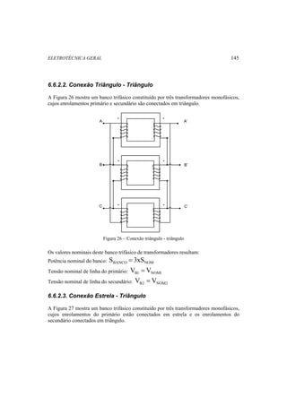ELETROTÉCNICA GERAL 145 
6.6.2.2. Conexão Triângulo - Triângulo 
A Figura 26 mostra um banco trifásico constituído por três transformadores monofásicos, 
cujos enrolamentos primário e secundário são conectados em triângulo. 
A A’ 
B B’ 
C C’ 
Figura 26 – Conexão triângulo - triângulo 
Os valores nominais deste banco trifásico de transformadores resultam: 
Potência nominal do banco: BANCO NOM S = 3xS 
Tensão nominal de linha do primário: B1 NOM1 V = V 
Tensão nominal de linha do secundário: B2 NOM2 V = V 
6.6.2.3. Conexão Estrela - Triângulo 
A Figura 27 mostra um banco trifásico constituído por três transformadores monofásicos, 
cujos enrolamentos do primário estão conectados em estrela e os enrolamentos do 
secundário conectados em triângulo. 
 