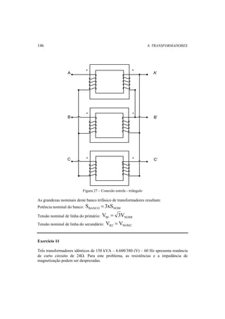 146 6. TRANSFORMADORES 
A A’ 
B B’ 
C C’ 
Figura 27 – Conexão estrela - triângulo 
As grandezas nominais deste banco trifásico de transformadores resultam: 
Potência nominal do banco: BANCO NOM S = 3xS 
Tensão nominal de linha do primário: B1 NOM1 V = 3V 
Tensão nominal de linha do secundário: B2 NOM2 V = V 
Exercício 11 
Três transformadores idênticos de 150 kVA – 6.600/380 (V) – 60 Hz apresenta reatância 
de curto circuito de 24Ω. Para este problema, as resistências e a impedância de 
magnetização podem ser desprezadas. 
 
