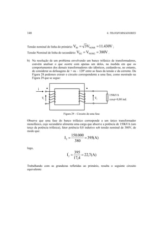 148 6. TRANSFORMADORES 
Tensão nominal de linha do primário:V 3V 11.430V B1 NOM1 = = ; 
Tensão Nominal de linha do secundário:V V 380V B2 NOM2 = = . 
b) Na resolução de um problema envolvendo um banco trifásico de transformadores, 
convém analisar o que ocorre com apenas um deles, na medida em que os 
comportamentos dos demais transformadores são idênticos, cuidando-se, no entanto, 
de considerar as defasagens de + ou – 120º entre as fases da tensão e da corrente. Da 
Figura 28 podemos extrair o circuito correspondente a uma fase, como mostrado na 
Figura 29 que se segue: 
1 V 
150kVA 
cosϕ =0,80 ind. 
I 
2 V 
Figura 29 – Circuito de uma fase 
Observe que uma fase do banco trifásico corresponde a um único transformador 
monofásico, cujo secundário alimenta uma carga que absorve a potência de 150kVA (um 
terço da potência trifásica), fator potência 0,8 indutivo sob tensão nominal de 380V, de 
modo que: 
395(A) 
I 150.000 2 = = 
380 
logo, 
22,7(A) 
I' 395 
2 = = 
17,4 
Trabalhando com as grandezas refletidas ao primário, resulta o seguinte circuito 
equivalente: 
 