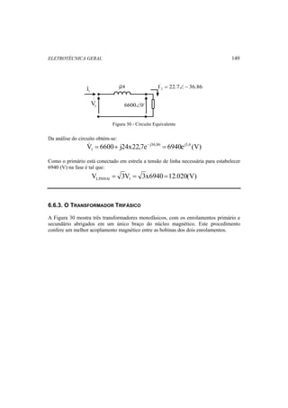 ELETROTÉCNICA GERAL 149 
j24 
1 V 
6600∠0o 
' 
2 I = 22.7∠− 36.86 
1 I 
Figura 30 - Circuito Equivalente 
Da análise do circuito obtém-se: 
V 6600 j24x22,7e j36,86 6940ej3,6 (V) 
1  = + − = 
Como o primário está conectado em estrela a tensão de linha necessária para estabelecer 
6940 (V) na fase é tal que: 
V 3V 3x6940 12.020(V) LINHA1 1 = = = 
6.6.3. O TRANSFORMADOR TRIFÁSICO 
A Figura 30 mostra três transformadores monofásicos, com os enrolamentos primário e 
secundário abrigados em um único braço do núcleo magnético. Este procedimento 
confere um melhor acoplamento magnético entre as bobinas dos dois enrolamentos. 
 