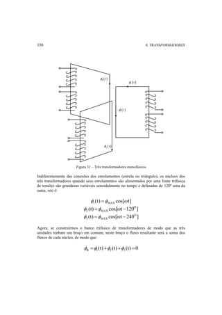 150 6. TRANSFORMADORES 
φ1 (t ) 
( ) 1 φ t 
( ) 3 φ t 
( ) 2 φ t 
Figura 31 – Três transformadores monofásicos 
Indiferentemente das conexões dos enrolamentos (estrela ou triângulo), os núcleos dos 
três transformadores quando seus enrolamentos são alimentados por uma fonte trifásica 
de tensões são grandezas variáveis senoidalmente no tempo e defasadas de 120º uma da 
outra, isto é: 
(t) cos[ t] 1 MAX φ =φ ω 
(t) cos[ t 120O] 
2 MAX φ =φ ω − 
(t) cos[ t 240O ] 
3 MAX φ =φ ω − 
Agora, se construirmos o banco trifásico de transformadores de modo que as três 
unidades tenham um braço em comum, neste braço o fluxo resultante será a soma dos 
fluxos de cada núcleo, de modo que: 
(t) (t) (t) 0 R 1 2 3 φ =φ +φ +φ = 
 