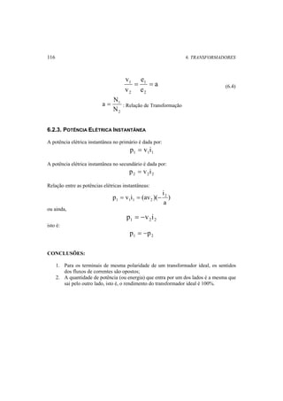 116 6. TRANSFORMADORES 
a 
e 
1 = = (6.4) 
e 
v 
v 
1 
2 
2 
a = N : Relação de Transformação 
1 
N 
2 
6.2.3. POTÊNCIA ELÉTRICA INSTANTÂNEA 
A potência elétrica instantânea no primário é dada por: 
1 1 1 p = v i 
A potência elétrica instantânea no secundário é dada por: 
2 2 2 p = v i 
Relação entre as potências elétricas instantâneas: 
i 
) 
a 
p v i (av )( 2 
1 1 1 2 = = − 
ou ainda, 
1 2 2 p = −v i 
isto é: 
1 2 p = −p 
CONCLUSÕES: 
1. Para os terminais de mesma polaridade de um transformador ideal, os sentidos 
dos fluxos de correntes são opostos; 
2. A quantidade de potência (ou energia) que entra por um dos lados é a mesma que 
sai pelo outro lado, isto é, o rendimento do transformador ideal é 100%. 
 