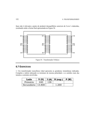 152 6. TRANSFORMADORES 
fases não é relevante a ponto de produzir desequilíbrios sensíveis de f.e.m.’s induzidas, 
resultando então a forma final apresentada na Figura 34. 
Figura 34 – Transformador Trifásico 
6.7 EXERCÍCIOS 
1. Um transformador monofásico ideal apresenta as grandezas instantâneas indicadas. 
Complete a tabela indicando os terminais de mesma polaridade e os sentidos reais das 
tensões e correntes envolvidas. 
Lado V (V) I (A) N (esp.) P (W) 
Primário 440 138 
Secundário 13.800 1.200 
 