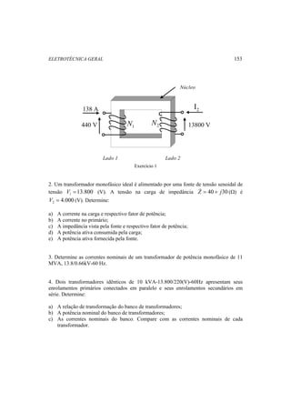 ELETROTÉCNICA GERAL 153 
138 A 
440 V 1 N 
Núcleo 
Lado 1 Lado 2 
2 I 
13800 V 
2 N 
Exercício 1 
2. Um transformador monofásico ideal é alimentado por uma fonte de tensão senoidal de 
tensão 13.800 1 V = (V). A tensão na carga de impedância Z = 40 + j30 (Ω) é 
4.000 2 V = (V). Determine: 
a) A corrente na carga e respectivo fator de potência; 
b) A corrente no primário; 
c) A impedância vista pela fonte e respectivo fator de potência; 
d) A potência ativa consumida pela carga; 
e) A potência ativa fornecida pela fonte. 
3. Determine as correntes nominais de um transformador de potência monofásico de 11 
MVA, 13.8/0.66kV-60 Hz. 
4. Dois transformadores idênticos de 10 kVA-13.800/220(V)-60Hz apresentam seus 
enrolamentos primários conectados em paralelo e seus enrolamentos secundários em 
série. Determine: 
a) A relação de transformação do banco de transformadores; 
b) A potência nominal do banco de transformadores; 
c) As correntes nominais do banco. Compare com as correntes nominais de cada 
transformador. 
 