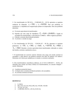 154 6. TRANSFORMADORES 
5. Um transformador de 300 kVA – 13.800/440 (V) – 60 Hz apresenta as seguintes 
reatâncias de dispersão: x = 25Ω e x = 0,025Ω 1 2 . Para este problema, as 
resistências e a impedância de magnetização podem ser desprezadas. Para este problema 
determine: 
a) O circuito equivalente do transformador; 
b) Suponha que uma carga de impedância Z  = 0,64 + j0,48(Ω) L 
é ligada no 
secundário do transformador, e uma fonte de 13.800(V) – 60Hz é ligada ao primário. 
c) Calcular a corrente absorvida pelo primário. 
d) A corrente e a tensão na carga. 
6. Um transformador de 250 kVA – 13,8/0.44 kV – 60 Hz, apresenta os seguintes 
parâmetros: r = 3Ω 1 , x = 30Ω 1 , r = 3mΩ 2 , x = 0,031Ω 2 , R = 90kΩ F e 
X = 20kΩ m . Desenhe o circuito equivalente deste transformador, indicando os valores 
das tensões, correntes e parâmetros em p.u. 
7. O transformador do exercício anterior alimenta uma carga com tensão nominal no 
secundário, a qual absorve sua potência nominal com fator de potência 0,8 indutivo. 
Determine, em valores por unidade (p.u.) a tensão e a corrente no primário. 
8. Três transformadores monofásicos idênticos, de 15 kVA 6.600/220 V – 60 Hz, são 
utilizados para montar um banco trifásico de transformadores, na conexão triângulo – 
estrela. Determine: 
a) A potência nominal do banco; 
b) A relação entre as tensões de linha do primário e do secundário; 
c) As correntes nominais do banco. 
RESPOSTAS 
1. I2=44(A) 
2. 80 A; 0,6; 23,2 (A); 952,2 (W); 0,6; 192 kW; 192 kW. 
3. 797 (A); 16,7 (A). 
4. 13.800/440; 20 kVA; 1,45 (A); 45,45 (A). 
 