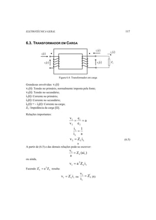 ELETROTÉCNICA GERAL 117 
6.3. TRANSFORMADOR EM CARGA 
i (t) 1 
v (t) 1 
i (t) 2 
i (t) L 
v (t) 2 L Z 
Figura 6.4: Transformador em carga 
Grandezas envolvidas: v1(t) 
v1(t): Tensão no primário, normalmente imposta pela fonte; 
v2(t): Tensão no secundário; 
i1(t): Corrente no primário; 
i2(t): Corrente no secundário; 
iL(t) = - i2(t): Corrente na carga; 
ZL: Impedância da carga [Ω]. 
Relações importantes: 
a 
e 
1 = = 
e 
v 
v 
1 
2 
2 
1 
a 
i 
i 
1 = 
L 
2 L L v = Z i (6.5) 
a 
A partir de (6.5) e das demais relações pode-se escrever: 
Z (ai ) 
v 
a 
L 1 
1 = 
ou ainda, 
L 1 
2 
1 v = a Z i 
' 2 
L Z = a Z resulta: 
Fazendo L 
1 
' 
1 Lv = Z i ou 
v = (6) 
' 
L 
1 Z 
i 
1 
 