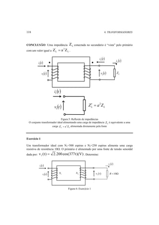 118 6. TRANSFORMADORES 
CONCLUSÃO: Uma impedância Z L conectada no secundário é “vista” pelo primário 
com um valor igual a Z ' = a 2 
Z L L 
. 
i (t) 1 
v (t) 1 
i (t) 2 
i (t) L 
v (t) 2 L Z 
i (t) 1 
v (t) 1 
L L Z′ = a2Z 
Figura 5: Reflexão de impedâncias 
O conjunto transformador ideal alimentando uma carga de impedância L Z é equivalente a uma 
carga L 
' 2 
L Z = a Z alimentada diretamente pela fonte 
Exercício 1 
Um transformador ideal com N1=500 espiras e N2=250 espiras alimenta uma carga 
resistiva de resistência 10Ω. O primário é alimentado por uma fonte de tensão senoidal 
dada por: v (t) 2.200 cos(377t)(V) 1 = . Determine: 
i (t) 1 
v (t) 1 
i (t) L 
2 N ( ) 2 v t 
1 N R =10Ω 
Figura 6: Exercício 1 
 