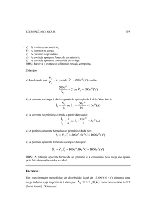 ELETROTÉCNICA GERAL 119 
a) A tensão no secundário; 
b) A corrente na carga; 
c) A corrente no primário; 
d) A potência aparente fornecida ao primário; 
e) A potência aparente consumida pela carga. 
OBS.: Resolva o exercício utilizando notação complexa. 
Solução: 
V 
a) Lembrando que a 
1 = 
& 
V 
2 
& 
1 & = resulta: 
e sendo V 200e j0 (V) 
2 
200e 
V 
2 
j0 
= 
2 & = 
& ou V 100e j0 (V) 
b) A corrente na carga é obtida a partir da aplicação da Lei de Ohm, isto é: 
& 
I V2 
L 
I 100e j0 
& = ou 10e (A) 
R 
10 
j0 
L & = = 
c) A corrente no primário é obtida a partir da relação: 
1 
a 
& 
I 
1 = 
& 
I 
L 
I 10e j0 
ou 5e (A) 
2 
j0 
1 & = = 
d) A potência aparente fornecida ao primário é dada por: 
S V .I* 200e j0 .5e j0C 1000e j0 (V) 
1 1 1 & = & & = = 
e) A potência aparente fornecida à carga é dada por: 
S V .I* 100e j0 .10e j0C 1000e j0 (V) 
L 2 L & = & & = = 
OBS.: A potência aparente fornecida ao primário e a consumida pela carga são iguais 
pelo fato do transformador ser ideal. 
Exercício 2 
Um transformador monofásico de distribuição ideal de 13.800/440 (V) alimenta uma 
carga indutiva cuja impedância é dada por: Z 3 j4( ) L & = + Ω conectada no lado da BT 
(baixa tensão). Determine: 
 