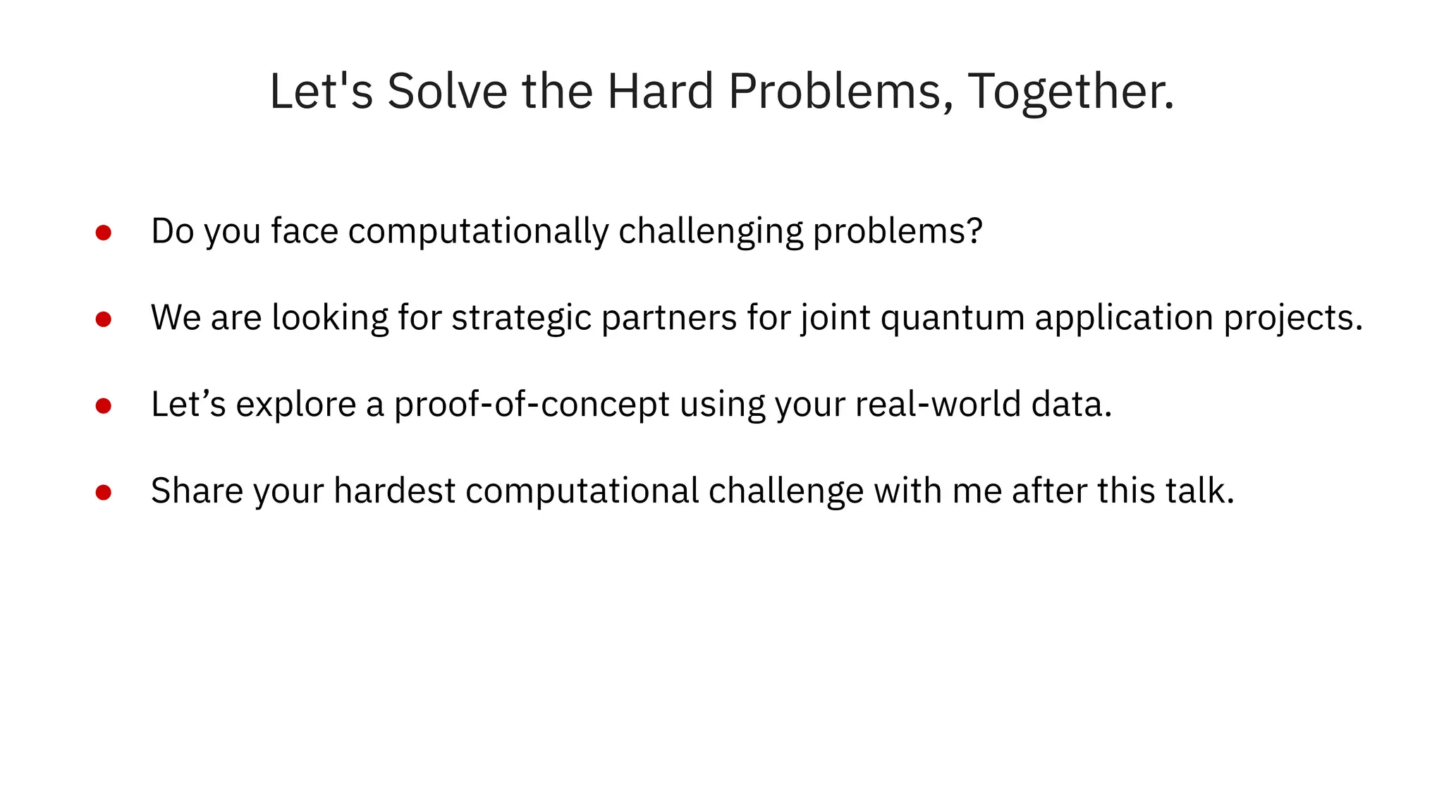 Let's Solve the Hard Problems, Together.
● Do you face computationally challenging problems?
● We are looking for strategic partners for joint quantum application projects.
● Let’s explore a proof-of-concept using your real-world data.
● Share your hardest computational challenge with me after this talk.