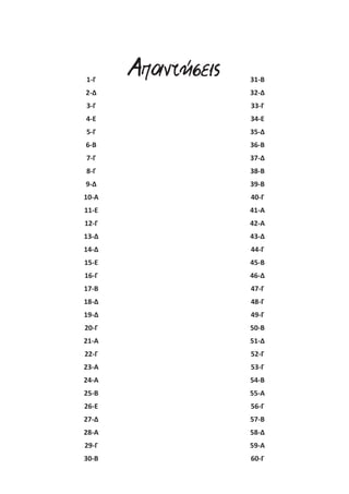 1-Γ 
2-Δ 
3-Γ 
4-Ε 
5-Γ 
6-Β 
7-Γ 
8-Γ 
9-Δ 
10-Α 
11-Ε 
12-Γ 
13-Δ 
14-Δ 
15-Ε 
16-Γ 
17-Β 
18-Δ 
19-Δ 
20-Γ 
21-Α 
22-Γ 
23-Α 
24-Α 
25-Β 
26-Ε 
27-Δ 
28-Α 
29-Γ 
30-Β 
31-Β 
32-Δ 
33-Γ 
34-Ε 
35-Δ 
36-Β 
37-Δ 
38-Β 
39-Β 
40-Γ 
41-Α 
42-Α 
43-Δ 
44-Γ 
45-Β 
46-Δ 
47-Γ 
48-Γ 
49-Γ 
50-Β 
51-Δ 
52-Γ 
53-Γ 
54-Β 
55-Α 
56-Γ 
57-Β 
58-Δ 
59-Α 
60-Γ 
Απαντήσεις 