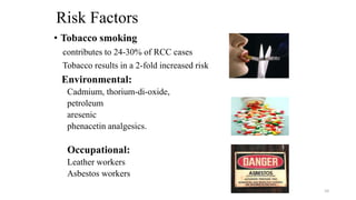 Risk Factors
• Tobacco smoking
contributes to 24-30% of RCC cases
Tobacco results in a 2-fold increased risk
Environmental:
Cadmium, thorium-di-oxide,
petroleum
aresenic
phenacetin analgesics.
Occupational:
Leather workers
Asbestos workers
10
 