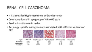 RENAL CELL CARCINOMA
• It is also called Hypernephroma or Grawitz tumor
• Commonly found in age group of 40 to 60 years
• Predominantly seen in males
• Aetiology :specific oncogenes are associated with different variants of
RCC
Clear cell
75%
Type
Incidence
Associated
mutations VHL
Papillary type 1
5%
c-Met
Papillary type 2
10%
FH
Chromophobe
5%
BHD
Oncocytoma
5%
BHD
 