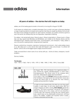 Information



         60 years of adidas – the stories that still inspire us today

adidas, one of the leading sports brands in the world, is turning 60 on August 18, 2009.

It still seems an unlikely story: a modest shoemaker from a small rural town in Germany develops
a range of sports products so original and so perfect that they are sought by athletes from all over
the world. As he indulges his passion for sport and for innovation, he creates a brand as great as
any in the world. An unlikely story, but not impossible. Impossible is Nothing.

For adidas, it all started with shoes. Shoes to play in. Shoes to play better in. Shoes to win in. Shoes
that, one day, would tread Wembley and Wimbledon, win medals at the Olympic Games and the
FIFA World Cup™. Athletes would wear them, record-breakers, and champions. Today, adidas is
one of the world’s leading brands, recognised and respected.

Passion, authenticity, innovation, inspiration, honesty and commitment – that is what adidas means
to us. But above all, it is the stories that made Adi Dassler’s idea and principle “no athlete left
behind” come to life on the biggest sports stages around the world.

Today, we would like to share some of our stories with you - stories of shoes, champions, record-
breakers.

Stories of adidas.


The Decades
1949 – 1959 // 1960 – 1969 // 1970 – 1979 // 1980 – 1989 // 1990 – 1999 // Since 2000



1949 – 1959
                                     On August 18th, 1949, Adi Dassler first registered adidas in
                                     the commercial register (Handelsregister) in Fürth (near
                                     Herzogenaurach). The official name of the company back
                                     then was “Adolf Dassler adidas Sportschuhfabrik”.
                                     First used in 1949, the 3-Stripes would not stay confined to
                                     their birthplace Herzogenaurach but started their victory lap
                                     around the world early on to become the most famous
                                     symbol and key identifier of adidas.

                                     It might not have looked pretty, but when you win three gold
                                     medals in seven days, no one cares about pretty. With his
                                     tongue hanging out while running, Emil Zátopek gained the
                                     nickname “The Czech Locomotive” during the 1952 Helsinki
                                     Olympic Games due to this unique, and not very beautiful,
                                     running style. But choosing running fast over looking good
                                     was a good move as his unbelievable achievement, winning
                                     gold in the 5,000m, 10,000m and marathon within a week,
                                     remains untouched until this day.
 