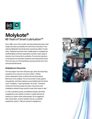 Molykote®
60 Years of Smart LubricationTM
Since 1948, many of the world’s most demanding lubrication chal-
lenges have been successfully met with Smart LubricationTM pro-
vided by Molykote® brand lubricants. Sometimes called “miracle
lubes,” Molykote lubricants were initially based on molybdenum
disulfide (MoS2) and have expanded to include a wide range of
solutions from mineral oils to synthetics. The common elements
in all products are lubrication expertise and trusted performance.
This is the story of a thriving 60-years-young business, born from
centuries-old discoveries.


Molybdenum Discoveries
The story begins more than 250 years ago, when the lubricating
properties of an unknown ore were noted in 1744 by
Johann Alexander Cramer in Elementa artis docimasticae
(Elements of ore analysis). The ore was similar to lead, galena
and graphite, and these substances were labeled with the Greek
word “molybdos,” meaning lead-like. He wrote: “Therefore,
workers burnish their presses and other instruments with
molybdena instead of soap, partly to make them easier to slip.”

In 1778, a Swedish scientist, Carl Wilhelm Scheele, identified
molybdenite as the sulfide of a distinct metallic element by
heating it to yield a white oxide powder. At his suggestion,
Peter Jacob Hjelm, another Swedish chemist, successfully
isolated the metal in 1782 and named it molybdenum.




                                                                     1
 