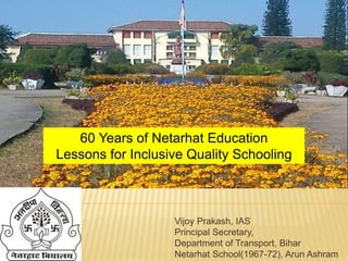 Vijoy Prakash, IAS
Principal Secretary,
Department of Transport, Bihar
Netarhat School(1967-72), Arun Ashram
60 Years of Netarhat Education
Lessons for Inclusive Quality Schooling
 