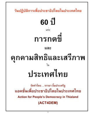 วันปฏิบัติการเพื่อประชาธิปไตยในประเทศไทย

60 ปี
แห่ง

การกดขี่
และ

คุกคามสิทธิและเสรีภาพ
ใน

ประเทศไทย
จัดทำโดย . . จรรยา ยิ้มประเสริฐ

แอคชั่นเพื่อประชาธิปไตยในประเทศไทย
Action for People’s Democracy in Thialand

(ACT4DEM)
1

 