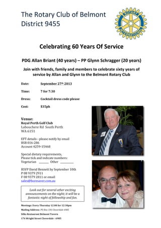 The	
  Rotary	
  Club	
  of	
  Belmont	
  	
  
District	
  9455	
  
Meetings:	
  Every	
  Thursday	
  12:00	
  for	
  12:30pm	
  	
  	
  	
  	
  	
  	
  	
  	
  	
  	
  	
  	
  	
  	
  	
  	
  	
  	
  	
  	
  	
  	
  	
  	
  	
  	
  
Mailing	
  Address:	
  PO	
  Box	
  336	
  Cloverdale	
  6985	
  
Silks	
  Restaurant	
  Belmont	
  Tavern	
  	
  
174	
  Wright	
  Street	
  Cloverdale	
  -­‐	
  6985	
  
	
   	
   	
  
	
  
	
  
	
  
	
  
Celebrating	
  60	
  Years	
  Of	
  Service	
  
	
  
PDG	
  Allan	
  Briant	
  (40	
  years)	
  –	
  PP	
  Glynn	
  Schragger	
  (20	
  years)	
  
Join	
  with	
  friends,	
  family	
  and	
  members	
  to	
  celebrate	
  sixty	
  years	
  of	
  
service	
  by	
  Allan	
  and	
  Glynn	
  to	
  the	
  Belmont	
  Rotary	
  Club	
  	
  
	
  
Date:	
   	
   September	
  27th	
  2013	
  	
  	
  	
  	
  	
  	
  	
  	
  
	
  
Time:	
  	
   7	
  for	
  7:30	
  
	
  
Dress:	
  	
   Cocktail	
  dress	
  code	
  please	
  
	
  
Cost:	
  	
   	
   $35ph	
  
	
  
	
  
Venue:	
  
Royal	
  Perth	
  Golf	
  Club	
  
Labouchere	
  Rd	
  	
  South	
  Perth	
  	
  
WA	
  6151	
  
	
  
EFT	
  details	
  -­‐	
  please	
  notify	
  by	
  email	
  
BSB	
  016-­‐286	
  
Account	
  4259-­‐15468	
  
	
  
Special	
  dietary	
  requirements,	
  	
  
Please	
  tick	
  and	
  indicate	
  numbers:	
  
Vegetarian	
  	
  	
  	
  ________	
  	
  Other	
  	
  	
  ___________	
  
	
  
RSVP	
  David	
  Bennett	
  by	
  September	
  10th	
  
P	
  08	
  9379	
  2911	
  
F	
  08	
  9379	
  2811	
  or	
  email	
  
sales@boresaver.com.au	
  
	
  
	
  
	
  
Look	
  out	
  for	
  several	
  other	
  exciting	
  
announcements	
  on	
  the	
  night;	
  it	
  will	
  be	
  a	
  
fantastic	
  night	
  of	
  fellowship	
  and	
  fun.	
  
 