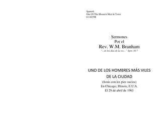 Spanish
One Of The Meanest Men In Town
61-0429B
Sermones
Por el
Rev. W.M. Branham
“...en los días de la voz...” Apoc.10:7
UNO DE LOS HOMBRES MÁS VILES
DE LA CIUDAD
(Jesús con los pies sucios)
En Chicago, Illinois, E.U.A.
El 29 de abril de 1961
 