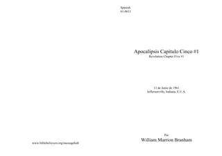 www.biblebelievers.org/messagehub
Spanish
61-0611
Apocalipsis Capítulo Cinco #1
Revelation Chapter Five #1
11 de Junio de 1961
Jeffersonville, Indiana, E.U.A.
Por
William Marrion Branham
 