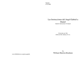 www.biblebelievers.org/messagehub
Spanish
61-0730M
Las Instrucciones del Angel Gabriel a
Daniel
Gabriel's Instructions To Daniel
30 de Julio de 1961
Jeffersonville, Indiana, E.U.A.
Por
William Marrion Branham
 