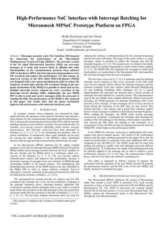 High-Performance NoC Interface with Interrupt Batching for
           Micronmesh MPSoC Prototype Platform on FPGA

                                                       Heikki Kariniemi and Jari Nurmi
                                                      Department of Computer systems
                                                     Tampere University of Technology
                                                              Tampere, Finland
                                                  Email: {heikki.kariniemi, jari.nurmi}@tut.fi

Abstract—This paper presents a new NoC Interface (NI) targeted               reducing the software overhead produced by the interrupt processing
for improving the performance of the Micronmesh                              and the processor utilization. The usage of the jumbo frames, i.e. large
Multiprocessor System-on-Chip (MPSoC). The previous version                  messages, makes it possible to reduce the message rate and the
of the NI called Micronswitch Interface (MSI) can zero-copy                  interrupt frequency [2, 3, 5]. The fragmentation is related to the jumbo
messages as it sends and receives them. It offloads also some                frames which are usually fragmented to smaller frames before sending
functionalities of the communication protocol from software                  [1, 3, 5]. The MSIQ HW also fragments the messages to small fixed
(SW) to hardware (HW), but interrupt processing produces extra               sized packets as it sends them to the Micronmesh NoC and assembles
SW overhead and reduces the performance. For this reason, an                 the received messages from the received packets.
improved version of the MSI called MSI-with-Queues (MSIQ)                         The interrupt coalescing [2, 3, 5] is a technique used for batching
was designed with a new queue mechanism in order to reduce the               interrupt service requests so that every execution of the ISR could
frequency of interrupts and the SW overhead. Owing to the new                serve several requests, which reduces the interrupt frequency and the
queue mechanism of the MSIQ it is possible to batch and service              software overhead. It has also variants called Interrupt Multiplexing
multiple interrupt service requests by every execution of the                [1] and Enabling Disabling (ED) technique [4]. In a typical
Interrupt Service Routine (ISR). Additionally, the new MSIQ                  implementation the interrupts are delayed until a certain amount of
HW is able to send and receive messages while the processor is               interrupts has been batched or a timeout expires. The implementation
running the ISR. The performance of the MSIQ is also analyzed                used in the new MSIQ works slightly differently. When receiving the
in this paper. The results show that the queue mechanism                     messages, the MSIQ generates an interrupt immediately after it has
improves the performance with moderate hardware costs.                       received a new message. If more messages arrive or have arrived in
                                                                             bursts during the execution of the ISR, they are also served. This
                          I.    INTRODUCTION                                 method provides a low latency and a good burst tolerance against
                                                                             bursts of short messages in addition to the reduced interrupt frequency.
     In computer systems where computers are connected by high-              When sending the messages, the MSIQ sends several messages
speed networks the operation of the network interfaces may become a          successively in batches. It generates the interrupts after finishing the
main obstacle for the communication throughput and the performance.          sending of the first message of the batches, which makes it possible to
This is because the communication between the CPUs and the network           start running the ISR while the sending is still continued. As a
interfaces produces extra software overhead. Several methods like, for       consequence of this, the ISR can also be running concurrently with the
example, zero-copying, protocol offloading, jumbo frames, message            MSIQ HW, which improves the performance further.
fragmentation, and interrupt coalescing have been presented in
literature [1, 2, 3, 4, 5, 6, 7] for eliminating this problem. Due to            In the MSIQ the interrupt coalescing is implemented with send-
certain similarities of architectures these same methods can be used         request and receive-request queues. The results of the performance
for solving the same problem in the MPSoCs where distributed                 analysis and the logic synthesis presented in this paper show that the
memory and message-passing communication architectures are used.             improved performance is achieved with small additional HW costs
                                                                             compared to the old MSI [12]. The MSIQ could also be used with
     In the Micronmesh MPSoC platform [8] the tightly coupled                polling, but polling is usually used with interrupts and more difficult
operation of the Micron Message-Passing (MMP) protocol [9] and the           to implement [6, 7]. Furthermore, the length of the polling period must
MSIQ enables direct message transfers between the local variables of         be carefully adapted to the message rate in order to achieve a good
the user threads and the MSIQ which is a technique called zero-              performance, because if it is too long, the communication latency
copying in the literature [1, 2, 3, 5]. The zero-copying reduces             grows, and if it is too short, the software overhead grows.
communication latency and improves the performance, because it
eliminates copying of messages from user memory to MSIQ through                  This paper is organized as follows. Section II presents the
intermediate buffers in the kernel memory. The multiplexing and              architecture and the operation of the new MSIQ. Section III presents
demultiplexing functions of the MMP protocol are also offloaded to           the performance analysis and the HW costs of the new MSIQ, and
the MSIQ HW in order to reduce software overhead. Protocol                   finally, Section IV concludes this paper.
offloading is used for speeding up the protocol functions by HW and
for reducing the software overhead [1, 2, 3, 4, 5].                                   II.    MICRONSWITCH INTERFACE WITH QUEUES
    The interrupt-driven systems provide low latency and low SW                  The Micronmesh MPSoC platforms [8] consist of Micronmesh
overhead if the interrupt rate is low, but the performance degrades if       nodes that contain a local NIOS II processor [13], local on-chip
the interrupt frequency grows. Interrupts produce additional SW              memories, a timer, a local Avalon system bus [14], the MSIQ, and the
overhead by causing context switching from a user mode to a kernel           Micronswitch [8]. The NIOS II processors are running distinct
mode before the execution of the ISR and back to the user mode from          MicroC/OS II real-time kernels [11] in every Micronmesh node. The
the kernel mode after the execution of the ISR is finished [1, 2, 3, 4, 5,   MSIQs connect the Micronmesh nodes to the Micronmesh NoC
6, 7, 10, 11]. The last three methods mentioned above are used for           through the local Micronswitches.
  This research is funded by the Academy of Finland under grant
122361.




 978-1-4244-8971-8/10$26.00 c 2010 IEEE
 