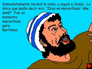 Inmediatamente recibió la vista, y siguió a Jesús. Lo
único que podía decir era, “¡Dios es maravilloso! ¡Me
sanó!” Fue un
momento
maravilloso
para
Bartimeo.
 