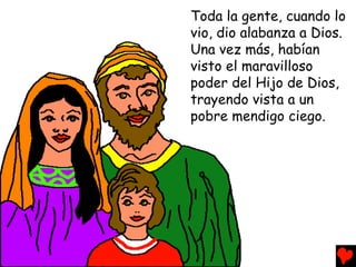Toda la gente, cuando lo
vio, dio alabanza a Dios.
Una vez más, habían
visto el maravilloso
poder del Hijo de Dios,
trayendo vista a un
pobre mendigo ciego.
 