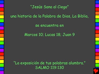“Jesús Sana al Ciego”

una historia de la Palabra de Dios, La Biblia,

              se encuentra en

        Marcos 10; Lucas 18; Juan 9




 “La exposición de tus palabras alumbra.”
             SALMO 119:130
 