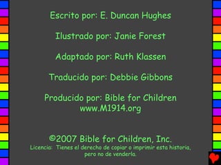 Escrito por: E. Duncan Hughes

         Ilustrado por: Janie Forest

         Adaptado por: Ruth Klassen

       Traducido por: Debbie Gibbons

     Producido por: Bible for Children
             www.M1914.org


       ©2007 Bible for Children, Inc.
Licencia: Tienes el derecho de copiar o imprimir esta historia,
                     pero no de venderla.
 