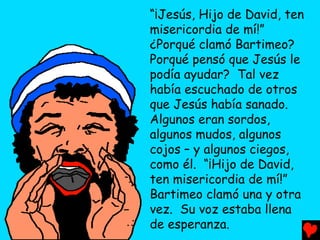 “¡Jesús, Hijo de David, ten
misericordia de mí!”
¿Porqué clamó Bartimeo?
Porqué pensó que Jesús le
podía ayudar? Tal vez
había escuchado de otros
que Jesús había sanado.
Algunos eran sordos,
algunos mudos, algunos
cojos – y algunos ciegos,
como él. “¡Hijo de David,
ten misericordia de mí!”
Bartimeo clamó una y otra
vez. Su voz estaba llena
de esperanza.
 