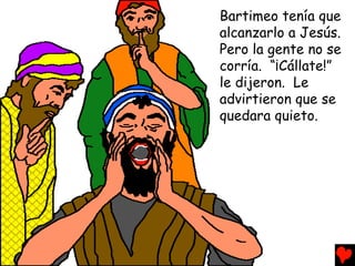 Bartimeo tenía que
alcanzarlo a Jesús.
Pero la gente no se
corría. “¡Cállate!”
le dijeron. Le
advirtieron que se
quedara quieto.
 