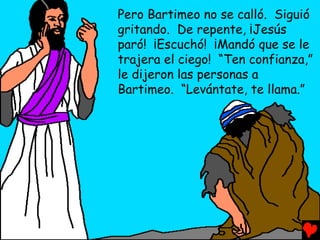 Pero Bartimeo no se calló. Siguió
gritando. De repente, ¡Jesús
paró! ¡Escuchó! ¡Mandó que se le
trajera el ciego! “Ten confianza,”
le dijeron las personas a
Bartimeo. “Levántate, te llama.”
 