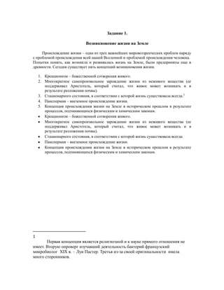 Задание 1.

                            Возникновение жизни на Земле

     Происхождение жизни – одна из трех важнейших мировоззренческих проблем наряду
с проблемой происхождения всей нашей Вселенной и проблемой происхождения человека.
Попытки понять, как возникла и развивалась жизнь на Земле, были предприняты еще в
древности. Сегодня существует пять концепций возникновения жизни.

    1. Креационизм – божественной сотворения живого.
    2. Многократное самопроизвольное зарождение жизни из неживого вещества (ее
       поддерживал Аристотель, который считал, что живое может возникать и в
       результате разложения почвы).
    3. Стационарного состояния, в соответствии с которой жизнь существовала всегда.1
    4. Панспермия – внеземное происхождение жизни.
    5. Концепция происхождения жизни на Земле в историческом прошлом в результате
       процессов, подчиняющихся физическим и химическим законам.
       Креационизм – божественной сотворения живого.
       Многократное самопроизвольное зарождение жизни из неживого вещества (ее
       поддерживал Аристотель, который считал, что живое может возникать и в
       результате разложения почвы).
       Стационарного состояния, в соответствии с которой жизнь существовала всегда.
       Панспермия – внеземное происхождение жизни.
       Концепция происхождения жизни на Земле в историческом прошлом в результате
       процессов, подчиняющихся физическим и химическим законам.




1
       Первая концепция является религиозной и к науке прямого отношения не
имеет. Вторую опроверг изучавший деятельность бактерий французский
микробиолог XIX в. – Луи Пастер. Третья из-за своей оригинальности имела
много сторонников.
 