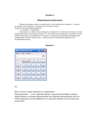 Задание 2.

                              Вещественная основа жизни.

       Живые организмы состоят из ограниченного числа химических элементов – углерода,
кислорода, азота, фосфора, водорода, серы, кальция и магния.
В качестве альтернативных вариантов :
    1. C (углерод) – Si (кремний)
       Как известно из химии, между кремнием и углеродом есть химическое сходство, поэтому
можно предположить возможную замену C на Si в химических соединениях, входящих в состав
жидкого вещества, но соединения Si и H ( аналоги углеродов ) неустойчивы при нормальных
температурах. Поэтому делаем вывод – замена углерода на кремний маловероятна для
возникновения жизни.


                                         Задание 3.




3.1

Поле -отступ от края страницы до содержимого.
Рецензирование — в изд. практике процесс письменного разбора и оценки
предлагаемого к изданию произведения или сборника произведений для того,
чтобы определить целесообразность его выпуска, выявить его достоинства и
недостатки.
 