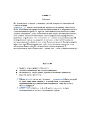 Задание 12.

                                  Гравитация

Все действующие в природе силы можно свести к четырем фундаментальным
взаимодействиям.
Гравитация (1) – первой стала предметом научного исследования. Она обладает
малой интенсивностью. Гравитационное взаимодействие в 10^39 раз меньше силы
взаимодействия электрических зарядов. Ничто во Вселенной не может избежать
действия гравитации. Каждая частица испытывает на себе действие гравитации и
сама является источником гравитации, вызывает гравитационное притяжение.
Гравитация возрастает по мере образования все больших скоплений вещества. И
хотя притяжение одного атома пренебрежимо мало, но результирующая сила
притяжения со стороны всех атомов может быть значительной. В микромире роль
гравитации мала. Никакие квантовые эффекты в гравитации пока недоступны
наблюдению. Гравитация (2) – дальнодействующая сила природы. В
астрономическом масштабе она играет главную роль – это всегда сила притяжения.




                                   Задание 13.

   1. Средства рецензирования позволяют:
      создавать, просматривать и удалять примечания
      регистрировать, просматривать, принимать и отменять изменения;
      сохранять версии документа.

   2. Мáкрос (от англ. macros, мн.ч. от macro) — программный объект, который
      во время вычисления заменяется на новый объект, создаваемый
      определением макроса на основе его аргументов, затем выражается
      обычным образом.
   3. АВТОРЕФЕРАТ (от авто... и реферат), краткое изложение автором
      содержания своего научного произведения, работы.
 