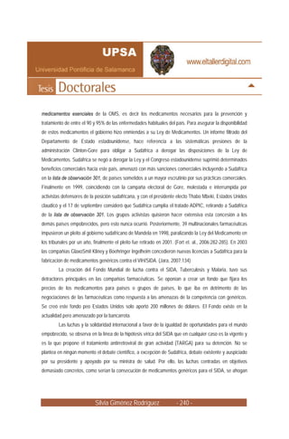 medicamentos esenciales de la OMS, es decir los medicamentos necesarios para la prevención y
tratamiento de entre el 90 y 95% de las enfermedades habituales del país. Para asegurar la disponibilidad
de estos medicamentos el gobierno hizo enmiendas a su Ley de Medicamentos. Un informe filtrado del
Departamento de Estado estadounidense, hace referencia a las sistemáticas presiones de la
administración Clinton-Gore para obligar a Sudáfrica a derogar las disposiciones de la Ley de
Medicamentos. Sudáfrica se negó a derogar la Ley y el Congreso estadounidense suprimió determinados
beneficios comerciales hacia este país, amenazó con más sanciones comerciales incluyendo a Sudáfrica
en la lista de observación 301, de países sometidos a un mayor escrutinio por sus prácticas comerciales.
Finalmente en 1999, coincidiendo con la campaña electoral de Gore, molestada e interrumpida por
activistas defensores de la posición sudafricana, y con el presidente electo Thabo Mbeki, Estados Unidos
claudicó y el 17 de septiembre consideró que Sudáfrica cumplía el tratado ADPIC, retirando a Sudáfrica
de la lista de observación 301. Los grupos activistas quisieron hacer extensiva esta concesión a los
demás países empobrecidos, pero esto nunca ocurrió. Posteriormente, 39 multinacionales farmacéuticas
impusieron un pleito al gobierno sudafricano de Mandela en 1998, paralizando la Ley del Medicamento en
los tribunales por un año, finalmente el pleito fue retirado en 2001. (Fort et. al., 2006:282-285). En 2003
las compañías GlaxoSmit Kliney y Boehringer Ingelheim concedieron nuevas licencias a Sudáfrica para la
fabricación de medicamentos genéricos contra el VIH/SIDA. (Jara, 2007:134)
        La creación del Fondo Mundial de lucha contra el SIDA, Tuberculosis y Malaria, tuvo sus
detractores principales en las compañías farmacéuticas. Se oponían a crear un fondo que fijara los
precios de los medicamentos para países o grupos de países, lo que iba en detrimento de las
negociaciones de las farmacéuticas como respuesta a las amenazas de la competencia con genéricos.
Se creó este fondo peo Estados Unidos solo aportó 200 millones de dólares. El Fondo existe en la
actualidad pero amenazado por la bancarrota.
        Las luchas y la solidaridad internacional a favor de la igualdad de oportunidades para el mundo
empobrecido, se observa en la línea de la hipótesis vírica del SIDA que en cualquier caso es la vigente y
es la que propone el tratamiento antirretroviral de gran actividad (TARGA) para su detención. No se
plantea en ningún momento el debate científico, a excepción de Sudáfrica, debate existente y auspiciado
por su presidente y apoyado por su ministra de salud. Por ello, las luchas centradas en objetivos
demasiado concretos, como serían la consecución de medicamentos genéricos para el SIDA, se ahogan




                           Silvia Giménez Rodríguez                   - 240 -
 