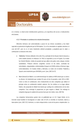 en sí mismas. Lo ideal serían reivindicaciones genéricas y no específicas del acceso a medicamentos
más baratos.


        4.3.2.1 Prioridades no sanitarias de la industria farmacéutica

        Diferentes fármacos son comercializados a pesar de sus efectos secundarios y tras haber
superado un protocolo de legalización por la FDA dudoso. Ya se ha comentado en capítulos anteriores el
caso del AZT, pero no es el único tratamiento antiviral precipitado y perjudicial para la salud, a
continuación se destacan entre otros:

        •      Talidomina. Fármaco utilizado en los años 50 y a principio de los 60 para tratar la náuseas y
               como sedante durante en embarazo. En 1963 se suspendió su uso en España. Su creador
               fue Heinrich Mückter, médico de pasado nazi que utilizó a los judíos como cobayas, terminó
               suicidándose. Producía defectos congénitos severos en los bebés, acortando las
               extremidades, amputándolas o deformándolas Después de 20.000 víctimas el fármaco sigue
               comercializándose. En Estados Unidos y Alemania, se vende con el nombre Thalomid y
               Synovir como tratamiento para VIH/SIDA y acné. (Jara, 2007:36-37)


        •      Novir (ritonavir) de Abbott, es un antirretroviral que ha subido un 400% desde que se conoce
               su eficacia. Un tratamiento que costaba 50 euros al mes ha pasado a valer 250 en 2003.
               Como se toma en combinación, otros medicamentos de otras compañías que utilizan el
               principio activo en combinación también subieron. Así, los médicos en su lugar utilizan
               Kaletra, otro preparado de Abbott más barato que sustituye las combinaciones de las otras
               compañías. Esta estrategia le proporciona un gran negocio a Abbott. Sin embargo la
               compañía niega que la subida de los precios fuera por este motivo. (Jara, 2007:96)


        Las compañías farmacéuticas gastan más en publicidad que en I+D. Según Oxfam, de la
inversión anual mundial en investigación en salud, solo el 0,2% es invertido en neumonía, diarrea y
tuberculosis (Jara, 2007:212). Asimismo, se están enriqueciendo a costa de los países empobrecidos. La




                             Silvia Giménez Rodríguez                    - 241 -


    Anterior                                           Inicio                              Siguiente
 