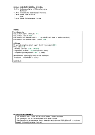 HORARI ORIENTATIU SORTIDA D’UN DIA:
10.00 h. Arribada del grup a l’Alberg Montseny
          Esmorzar
11.00 h. Inici Activitat a càrrec dels monitors
13.00 h. Aprox. Final Activitat
         Dinar
15.30 h. Aprox. Tornada cap a l’escola




PREUS:
Sortida escolar
Passar el dia sense activitats: 4 €
Passar el dia + dinar: 10 €
Passar el dia + 1 activitat lúdica: 12 € (s’inclou 1 Activitat + Jocs tradicionals)
Passar el dia + 1 activitat lúdica + dinar: 18 €

Colònies
PC- pensió completa (dinar, sopar, dormir i esmorzar): 26 €
Dinar extra: 9 €
Activitats lúdiques: 12 € / activitat
**Suplement inflable: 160 € (durant l’activitat)
**Lloguer Capsa de joguines: 160 € (2 dies)

*Mínim 15 nens o pagar grup mínim en tots els serveis.
*Gratuïtats: 2 mestres cada 20 infants.

IVA INCLÒS




OBSERVACIONS GENERALS:
   . Els monitors són a càrrec de l’activitat durant l’horari establert.
   . Els professors han de col·laborar en totes les activitats.
   . Per formalitzar la reserva cal fer un pagament a compte del 20 % del total. La resta es
   pagarà el dia de l’activitat / servei.
 
