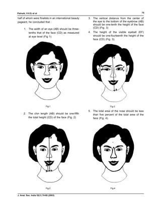 Patnaik, V.V.G. et al                                                                               75

half of whom were finalists in an international beauty   3. The vertical distance from the center of
pageant, he concluded that :                                the eye to the bottom of the eyebrow (AB)
                                                            should be one-tenth the height of the face
       1. The width of an eye (AB) should be three-         (CD) (Fig. 3)
          tenths that of the face (CD) as measured       4. The height of the visible eyeball (EF)
          at eye level (Fig 1)                              should be one-fourteenth the height of the
                                                            face (CD) (Fig. 3).




                             Fig-1                                        Fig-3

                                                         5. The total area of the nose should be less
      2. The chin length (AB) should be one-fifth           than five percent of the total area of the
         the total height (CD) of the face (Fig. 2)         face (Fig. 4).




                             Fig-2                                         Fig-4


J. Anat. Soc. India 52(1) 74-80 (2003)
 