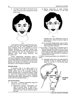 76                                                                                        Beautiful Face and Smile

     6. The ideal mouth (AB) is 50 percent of the            (ii) Midline relationship of teeth (Central
        width of the face (CD) measured at mouth                  incisor) to face (philtrum). In the most
        level (Fig.5).




                                                                         A                    B



                                                                          C                   D




                                                                                  Fig-6

                                                                    beautiful face, this relationship would be
                                                                    symmetrical; in others it may be to right or
                                                                    left of centre.
                        Fig-5                                 (iii) Lip symmetry (Relationship of lips to face)-
      Cunningham’s findings suggest that large eyes,                A symmeterical relationship adds to beauty
a small nose and chin, high cheekbones, and a                       while asymmetry subtracts.
large, balanced smile are considered to be the          2. Lips at Rest : The lips play an important part in
physical attributes of a beautiful female face.               facial beauty whether these are full or thin or
Likewise, the handsome male face will have these              average, whether prominent or retruded, height
same attributes but with the modifications of a               of the upper & lower teeth exposed at rest, all
relatively small nose, bushy eyebrows, and                    these constitute vital parameters for gauging a
prominent chin.                                               beautiful face & smile.
      These mathematical calculations reveal a          3. Profile. Following parameters are considered in a
harmony of proportion between features. When any        profile
one of these features is out of harmony, we tend to           (i) Nasolabial angle-This is the angle between
perceive that person as deviating from normal. If the               columella of nose & anterior surface of
features are brought into harmony and symmetry,                     upper lip. (see fig. 7). The Normal angle
the person is then viewed as attractive.

Beautiful Smile :
        A beautiful smile is an added asset to a
beautiful face. Former lies in the domain of an
esthetic dentist. Key to the successful results in
esthetic dentistry lies in a saying by Dawson (1995)
i.e.'' If you know where you are & you know where
you want to go, getting there is easy'' Goldstein
(1998) described certain parameters of a beautiful
smile which are described below :—                                                                      Nasolabial
                                                                                                        Angle
(A) Facial Analysis :
1.   Full Smile : Following parameters judge the
     beauty of a face in full smile.
     (i) Relationship between interpupillary line
         (AB) & occlusal plane of teeth (CD) :
         Ideally these should be parallel to each
         other (Fig. 6) but may be canted to right or
         left side.                                                               Fig-7
                                                                               J. Anat. Soc. India 52(1) 74-80 (2003)
 