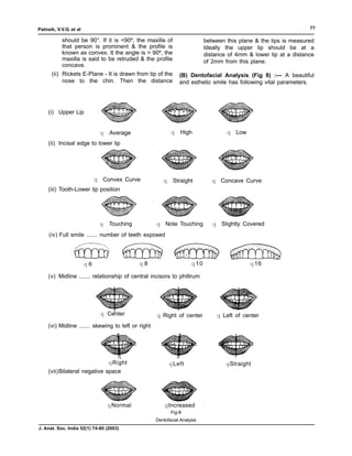 Patnaik, V.V.G. et al                                                                                               77

           should be 90°. If it is <90º, the maxilla of                      between this plane & the lips is measured
           that person is prominent & the profile is                         Ideally the upper lip should be at a
           known as convex. It the angle is > 90º, the                       distance of 4mm & lower lip at a distance
           maxilla is said to be retruded & the profile                      of 2mm from this plane.
           concave.
      (ii) Rickets E-Plane - It is drawn from tip of the        (B) Dentofacial Analysis (Fig 8) :— A beautiful
           nose to the chin. Then the distance                  and esthetic smile has following vital parameters.




     (i) Upper Lip


                              q   Average                   q    High                q Low
     (ii) Incisal edge to lower lip




                             q Convex Curve             q    Straight           q Concave Curve
     (iii) Tooth-Lower lip position




                              q   Touching           q Note Touching            q Slightly Covered
     (iv) Full smile ....... number of teeth exposed




                        q6                   q8                       q 10                    q 16

     (v) Midline ....... relationship of central incisors to philtrum




                              q Center               q Right of center           q Left of center
     (vi) Midline ....... skewing to left or right




                              q Right                       q Left                   qStraight
     (vii)Bilateral negative space




                                  qNormal                qIncreased
                                                            Fig-8
                                                     Dentofacial Analysis
J. Anat. Soc. India 52(1) 74-80 (2003)
 