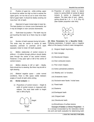 78                                                                                          Beautiful Face and Smile

(i)      Position of upper lip – while smiling, upper         (ii) Proportion of central incisor to lateral
lip should be neither too high so that to expose the               incisor to canine-Width of central & lateral
upper gums, nor too low so as to cover more than                   incisors & canine is measured with
half of upper teeth. It should be ideally covering not             calipers. The ideal ratio of cent : lateral :
more than ¼th of teeth.                                            canine should be 1. 6 : 1 : 0. 6. (Fig.-10)
                                                                   (See Golden proportion vide infra).
(ii)    Alignment of upper incisal edge to lower lip–
The best position is a convex curve downwards, but
it may be straight or even concave downwords.

(iii)   Tooth-lower lip position – The teeth may be
just touching the lower lip or there may be a slight
gap.                                                                               Fig-10

(iv)   Number of teeth exposed during full smile –       (D) Other Parameters for a Beautiful Smile :
The smile may be canine to canine (6 teeth               Following parameters, if present, carry a negative
exposed); premolar to premolar (8-10 teeth               effect on the beauty of smile & need management.
exposed); molar to molar (16 teeth exposed).
                                                              (i) Gingival Height Asymmetry
(v)      Midline relationship of central incisors to
                                                              (ii) Dark triangles.
philtrum – A midline through philtrum should ideally
pass through the centre of two central incisors.              (iii) Discoloured Gingiva.
Howerver, it may pass right or left of the centre of
central incisors.                                             (iv) Over contoured crowns

(vi)     Midline skewing to left or right – Ideally,          (v) Poor crown margins.
there should be no skewing. But there may be left or
right skewing.                                                (vi) Active periodontal problems.

                                                              (vii) Mobility and / or furcation.
(vii)   Bilateral negative space – under normal
conditions, there is little space visible between
                                                              (viii) Endodontic lesion.
angles of mouth & teeth while smiling.
(C)     Dental analysis :—                                    (ix) Occlusion-wear facets / incisal wear.

      (i) Proportions of central incisors – Height &          (x) Flared teeth
          width of central incisors is measured with
                                                              (xi) Diastema
          calipers. The most ideal width to height
          ratio is 80%.(Fig-9).                               (xii) Overlapped teeth

                                                              (xiii) Chipped teeth

                                Height                        (xiv) Discoloured teeth.

                                                              (xv)Smoothness of surface texture.
                     Width                                     Concept of Golden or Divine Proportion - It
                                                         is a concept incorporated by the restorative dentist
                        Fig-9                            into arch and tooth evaluation for determining tooth

                                                                                 J. Anat. Soc. India 52(1) 74-80 (2003)
 