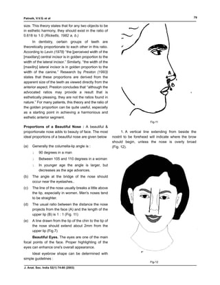 Patnaik, V.V.G. et al                                                                                            79

size. This theory states that for any two objects to be
in esthetic harmony, they should exist in the ratio of
0.618 to 1.0 (Ricketts, 1982 a, b.)
      In dentistry, certain groups of teeth are
theoretically proportionate to each other in this ratio.
According to Levin (1978) ‘‘the [perceived width of the
[maxillary] central incisor is in golden proportion to the
width of the lateral incisor.’’ Similarly, ‘‘the width of the
[maxillry] lateral incisor is in golden proportion to the
width of the canine.’’ Research by Preston (1993)
states that these proportions are derived from the
apparent size of the teeth as viewed directly from the
anterior aspect. Preston concludes that ‘‘although the
advocated ratios may provide a result that is
esthetically pleasing, they are not the ratios found in
nature.’’ For many patients, this theory and the ratio of
the golden proportion can be quite useful, especially
as a starting point in achieving a harmonious and
esthetic anterior segment.
                                                                                       Fig-11
Proportions of a Beautiful Nose : A beautiful &
proportionate nose adds to beauty of face. The most                   1. A vertical line extending from beside the
ideal proportions of a beautiful nose are given below           nostril to be forehead will indicate where the brow
                                                                should begin, unless the nose is overly broad
(a)   Generally the columella-lip angle is :                    (Fig. 12).
      l    90 degrees in a man
      l    Between 105 and 110 degrees in a woman
      l    In younger age the angle is larger, but
           decreases as the age advances.
(b)   The angle at the bridge of the nose should
      occur near the eyelashes..
(c)   The line of the nose usually breaks a little above
      the tip, especially in women. Men's noses tend
      to be straighter.
(d)   The usual ratio between the distance the nose
      projects from the face (A) and the length of the
      upper lip (B) is 1 : 1 (Fig. 11)
(e)   A line drawn from the tip of the chin to the tip of
      the nose should extend about 2mm from the
      upper lip (Fig.7)
      Beautiful Eyes. The eyes are one of the main
focal points of the face. Proper highlighting of the
eyes can enhance one's overall appearance.
     Ideal eyebrow shape can be determined with
simple guidelines :
                                                                                       Fig-12
J. Anat. Soc. India 52(1) 74-80 (2003)
 