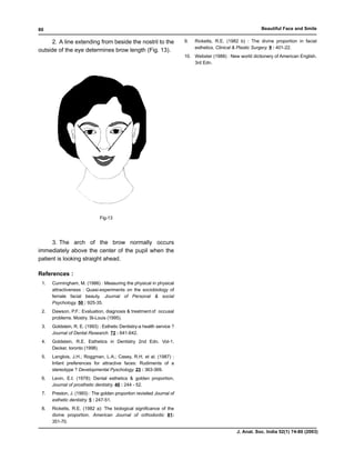 80                                                                                                          Beautiful Face and Smile

      2. A line extending from beside the nostril to the                9.   Ricketts, R.E. (1982 b) : The divine proportion in facial
                                                                             esthetics. Clinical & Plastic Surgery. 9 : 401-22.
outside of the eye determines brow length (Fig. 13).
                                                                        10. Webster (1988) : New world dictionery of American English.
                                                                            3rd Edn.




                              Fig-13




     3. The arch of the brow normally occurs
immediately above the center of the pupil when the
patient is looking straight ahead.

References :
 1.   Cunningham, M. (1986) : Measuring the physical in physical
      attractiveness : Quasi-experiments on the sociobiology of
      female facial beauty. Journal of Personal & social
      Psychology. 50 : 925-35.
 2.   Dawson, P.F.: Evaluation, diagnosis & treatment of occusal
      problems. Mostry. St-Louis (1995).
 3.   Goldstein, R. E. (1993) : Esthetic Dentistry-a health service ?
      Journal of Dental Research. 72 : 641-642.
 4.   Goldstein, R.E. Esthetics in Dentistry 2nd Edn. Vol-1.
      Decker, toronto (1998).
 5.   Langlois, J.H.; Roggman, L.A.; Casey, R.H. et al. (1987) :
      Infant preferences for attractive faces: Rudiments of a
      stereotype ? Developmental Pyschology. 23 : 363-369.
 6.   Levin, E.I. (1978): Dental esthetics & golden proportion,
      Journal of prosthetic dentistry. 40 : 244 - 52.
 7.   Preston, J. (1993) : The golden proportion revisited Journal of
      esthetic dentistry. 5 : 247-51.
 8.   Ricketts, R.E. (1982 a): The biological significance of the
      divine proportion. American Journal of orthodontic 81:
      351-70.

                                                                                                J. Anat. Soc. India 52(1) 74-80 (2003)
 