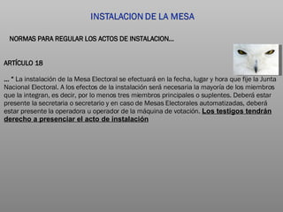 ARTÍCULO 18 … “  La instalación de la Mesa Electoral se efectuará en la fecha, lugar y hora que fije la Junta Nacional Electoral. A los efectos de la instalación será necesaria la mayoría de los miembros que la integran, es decir, por lo menos tres miembros principales o suplentes. Deberá estar presente la secretaria o secretario y en caso de Mesas Electorales automatizadas, deberá estar presente la operadora u operador de la máquina de votación.  Los testigos tendrán derecho a presenciar el acto de instalación NORMAS PARA REGULAR LOS ACTOS DE INSTALACION… 