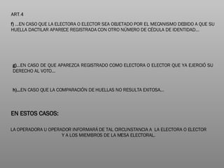 f)  …EN CASO QUE LA ELECTORA O ELECTOR SEA OBJETADO POR EL MECANISMO DEBIDO A QUE SU HUELLA DACTILAR APARECE REGISTRADA CON OTRO NÚMERO DE CÉDULA DE IDENTIDAD… g) …EN CASO DE QUE APAREZCA REGISTRADO COMO ELECTORA O ELECTOR QUE YA EJERCIÓ SU DERECHO AL VOTO…  h)… EN CASO QUE LA COMPARACIÓN DE HUELLAS NO RESULTA EXITOSA… EN ESTOS CASOS: LA OPERADORA U OPERADOR INFORMARÁ DE TAL CIRCUNSTANCIA A  LA ELECTORA O ELECTOR Y A LOS MIEMBROS DE LA MESA ELECTORAL. 