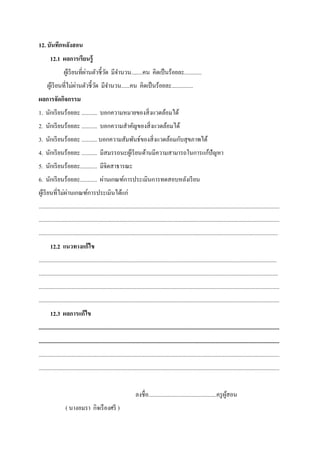 12. บันทึกหลังสอน
12.1 ผลการเรียนรู้
ผู้เรียนที่ผ่านตัวชี้วัด มีจํานวน........คน คิดเป็นร้อยละ............
ผู้เรียนที่ไม่ผ่านตัวชี้วัด มีจํานวน......คน คิดเป็นร้อยละ...............
ผลการจัดกิจกรรม
1. นักเรียนร้อยละ ........... บอกความหมายของสิ่งแวดล้อมได้
2. นักเรียนร้อยละ ........... บอกความสําคัญของสิ่งแวดล้อมได้
3. นักเรียนร้อยละ ........... บอกความสัมพันธ์ของสิ่งแวดล้อมกับสุขภาพได้
4. นักเรียนร้อยละ ........... มีสมรรถนะผู้เรียนด้านมีความสามารถในการแก้ปัญหา
5. นักเรียนร้อยละ............ มีจิตสาธารณะ
6. นักเรียนร้อยละ............ ผ่านเกณฑ์การประเมินการทดสอบหลังเรียน
ผู้เรียนที่ไม่ผ่านเกณฑ์การประเมินได้แก่
..........................................................................................................................................................................
..........................................................................................................................................................................
.........................................................................................................................................................................
12.2 แนวทางแก้ไข
........................................................................................................................................................................
.........................................................................................................................................................................
..........................................................................................................................................................................
..........................................................................................................................................................................
12.3 ผลการแก้ไข
..........................................................................................................................................................................
..........................................................................................................................................................................
..........................................................................................................................................................................
..........................................................................................................................................................................
ลงชื่อ................................................ครูผู้สอน
( นางอมรา กิจเรืองศรี )
 